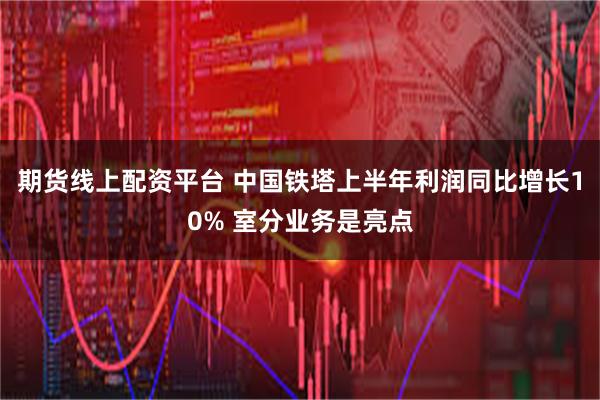 期货线上配资平台 中国铁塔上半年利润同比增长10% 室分业务是亮点
