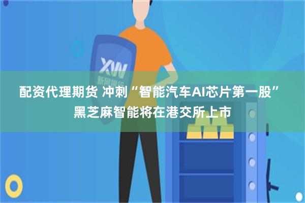 配资代理期货 冲刺“智能汽车AI芯片第一股” 黑芝麻智能将在港交所上市