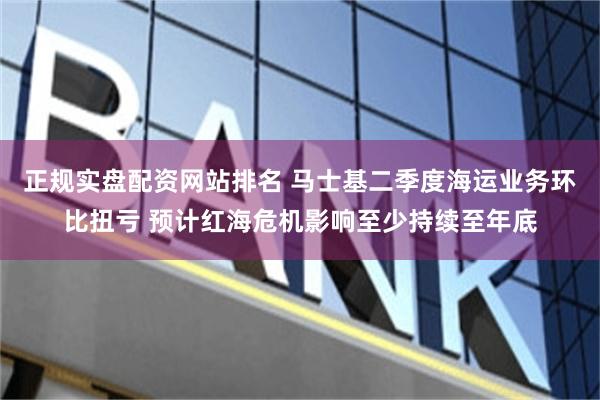 正规实盘配资网站排名 马士基二季度海运业务环比扭亏 预计红海危机影响至少持续至年底