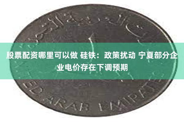 股票配资哪里可以做 硅铁：政策扰动 宁夏部分企业电价存在下调预期