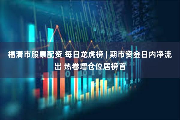 福清市股票配资 每日龙虎榜 | 期市资金日内净流出 热卷增仓位居榜首