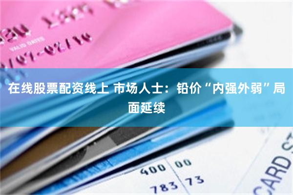 在线股票配资线上 市场人士：铅价“内强外弱”局面延续