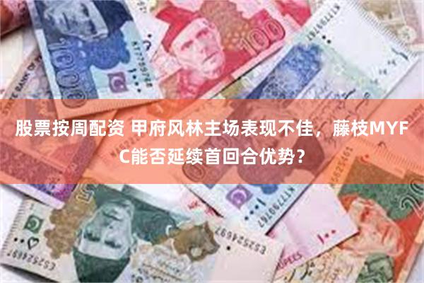 股票按周配资 甲府风林主场表现不佳，藤枝MYFC能否延续首回合优势？