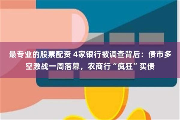 最专业的股票配资 4家银行被调查背后：债市多空激战一周落幕，农商行“疯狂”买债