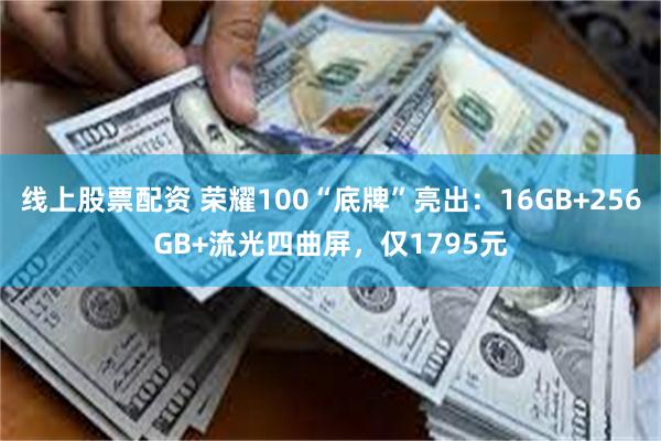 线上股票配资 荣耀100“底牌”亮出：16GB+256GB+流光四曲屏，仅1795元