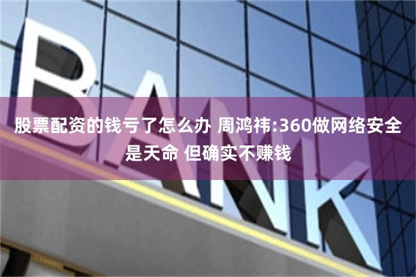 股票配资的钱亏了怎么办 周鸿祎:360做网络安全是天命 但确实不赚钱