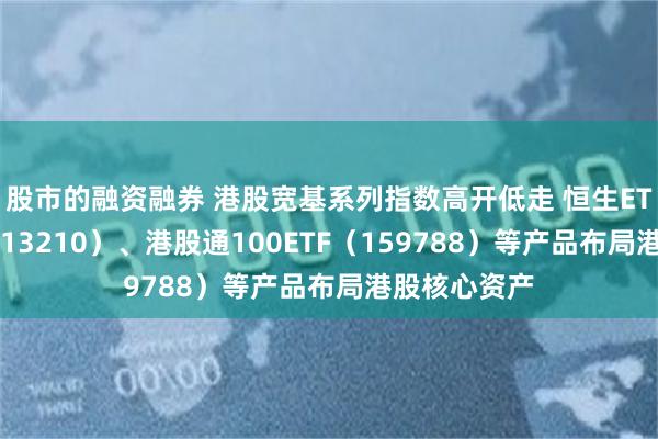 股市的融资融券 港股宽基系列指数高开低走 恒生ETF易方达（513210）、港股通100ETF（159788）等产品布局港股核心资产