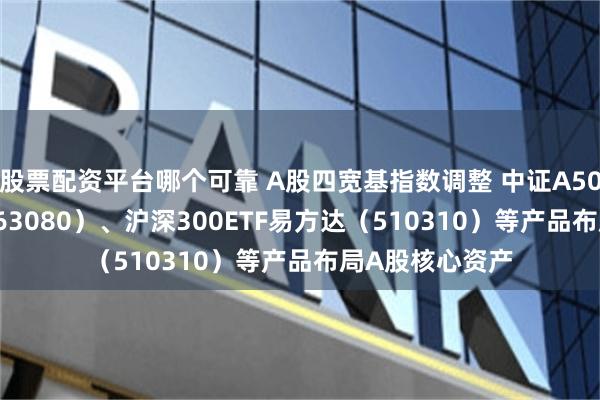 股票配资平台哪个可靠 A股四宽基指数调整 中证A50ETF易方达（563080）、沪深300ETF易方达（510310）等产品布局A股核心资产