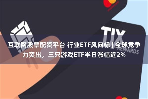 互联网股票配资平台 行业ETF风向标 | 全球竞争力突出，三只游戏ETF半日涨幅近2%