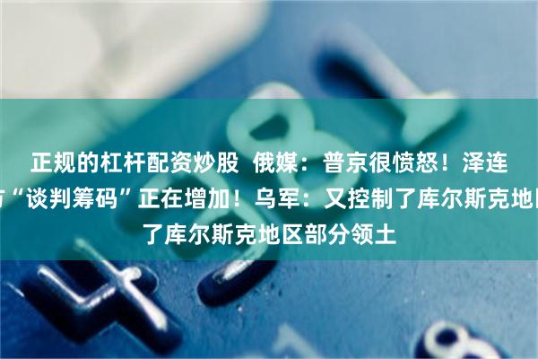 正规的杠杆配资炒股  俄媒：普京很愤怒！泽连斯基：乌方“谈判筹码”正在增加！乌军：又控制了库尔斯克地区部分领土