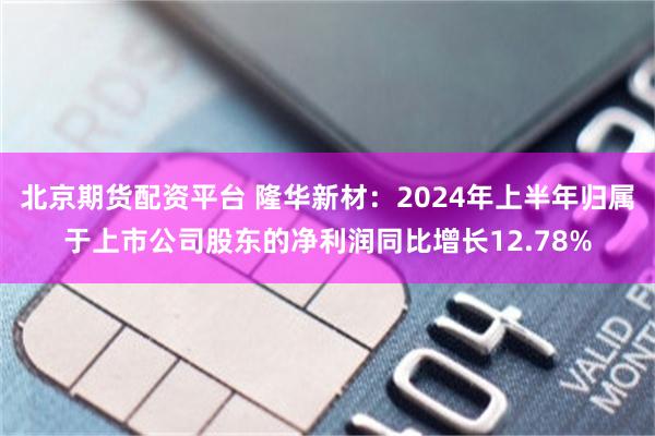 北京期货配资平台 隆华新材：2024年上半年归属于上市公司股东的净利润同比增长12.78%