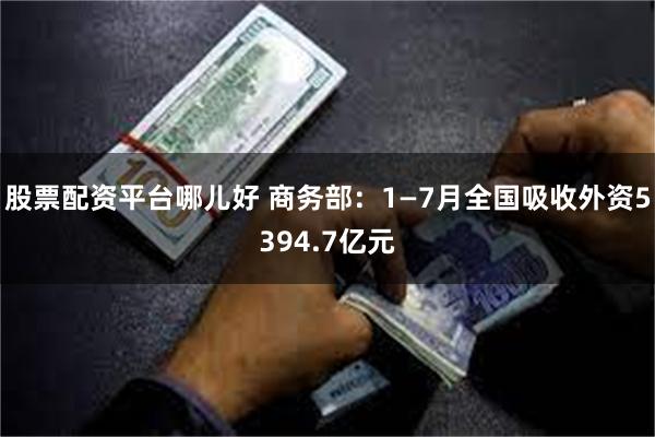 股票配资平台哪儿好 商务部：1—7月全国吸收外资5394.7亿元