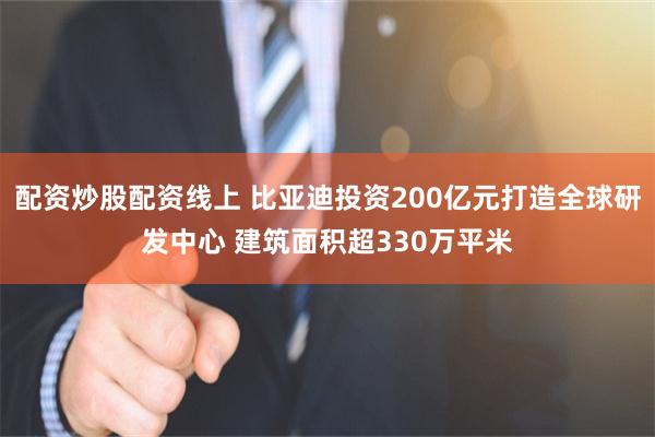 配资炒股配资线上 比亚迪投资200亿元打造全球研发中心 建筑面积超330万平米