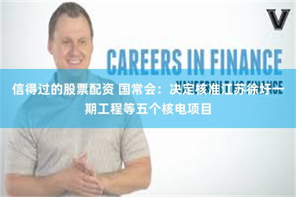 信得过的股票配资 国常会：决定核准江苏徐圩一期工程等五个核电项目