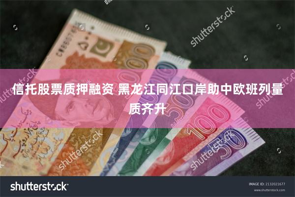 信托股票质押融资 黑龙江同江口岸助中欧班列量质齐升