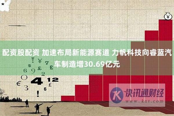 配资股配资 加速布局新能源赛道 力帆科技向睿蓝汽车制造增30.69亿元