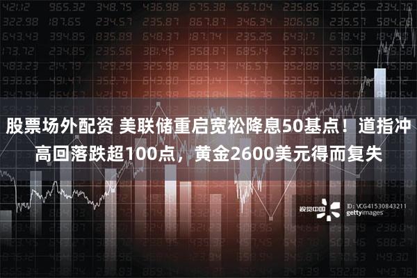 股票场外配资 美联储重启宽松降息50基点！道指冲高回落跌超100点，黄金2600美元得而复失
