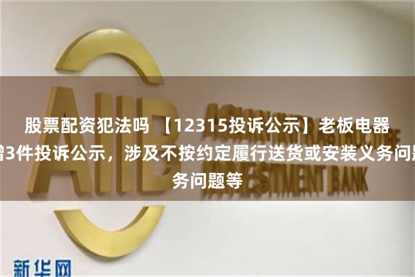 股票配资犯法吗 【12315投诉公示】老板电器新增3件投诉公示，涉及不按约定履行送货或安装义务问题等