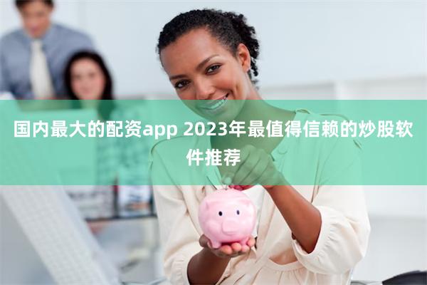 国内最大的配资app 2023年最值得信赖的炒股软件推荐