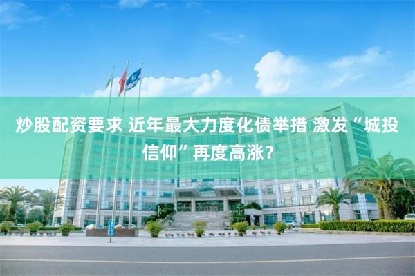 炒股配资要求 近年最大力度化债举措 激发“城投信仰”再度高涨？