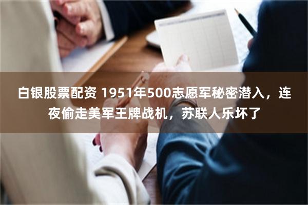 白银股票配资 1951年500志愿军秘密潜入，连夜偷走美军王牌战机，苏联人乐坏了