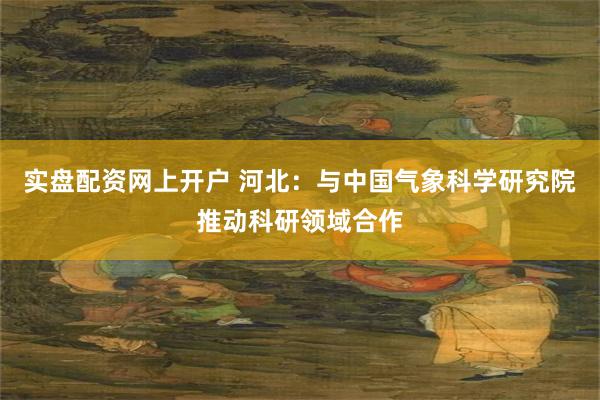 实盘配资网上开户 河北：与中国气象科学研究院推动科研领域合作