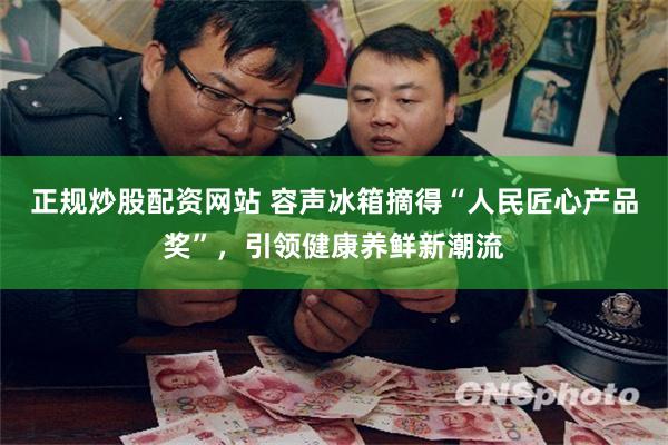 正规炒股配资网站 容声冰箱摘得“人民匠心产品奖”，引领健康养鲜新潮流