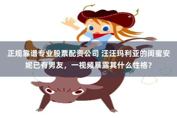正规靠谱专业股票配资公司 汪汪玛利亚的闺蜜安妮已有男友，一视频暴露其什么性格？
