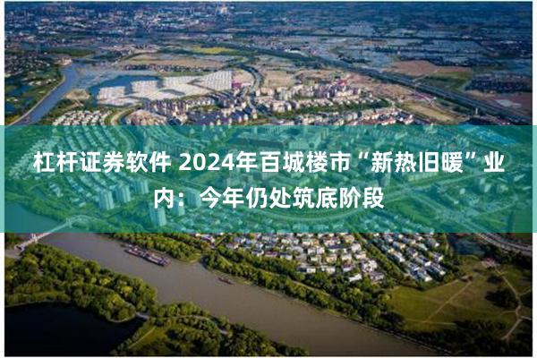 杠杆证券软件 2024年百城楼市“新热旧暖”业内：今年仍处筑底阶段