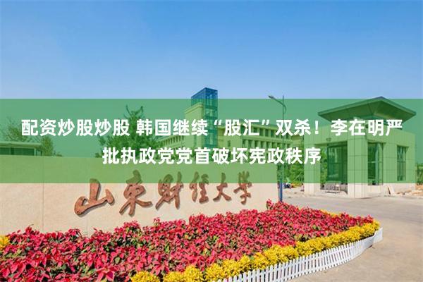 配资炒股炒股 韩国继续“股汇”双杀！李在明严批执政党党首破坏宪政秩序