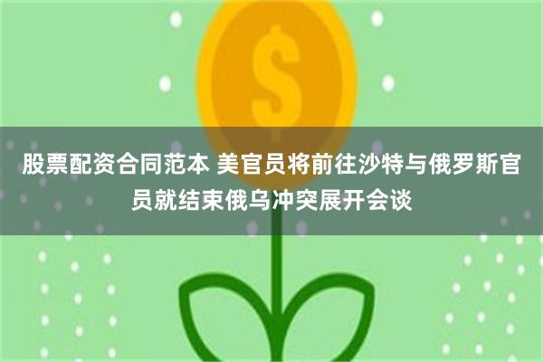 股票配资合同范本 美官员将前往沙特与俄罗斯官员就结束俄乌冲突展开会谈