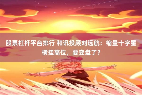股票杠杆平台排行 和讯投顾刘远航：缩量十字星横挂高位，要变盘了？