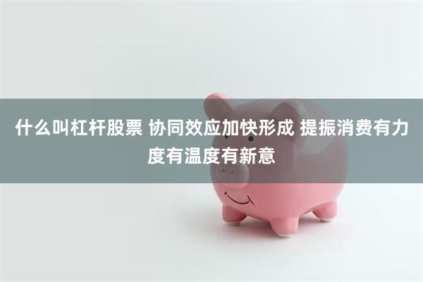 什么叫杠杆股票 协同效应加快形成 提振消费有力度有温度有新意