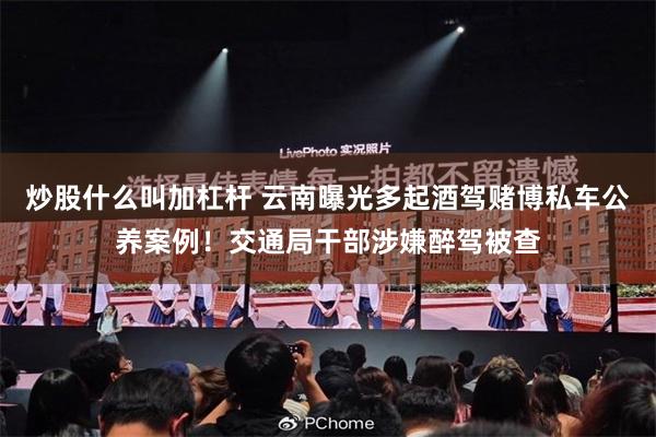 炒股什么叫加杠杆 云南曝光多起酒驾赌博私车公养案例！交通局干部涉嫌醉驾被查