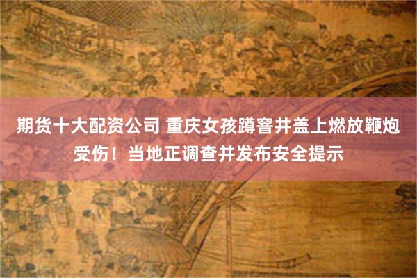 期货十大配资公司 重庆女孩蹲窨井盖上燃放鞭炮受伤！当地正调查并发布安全提示