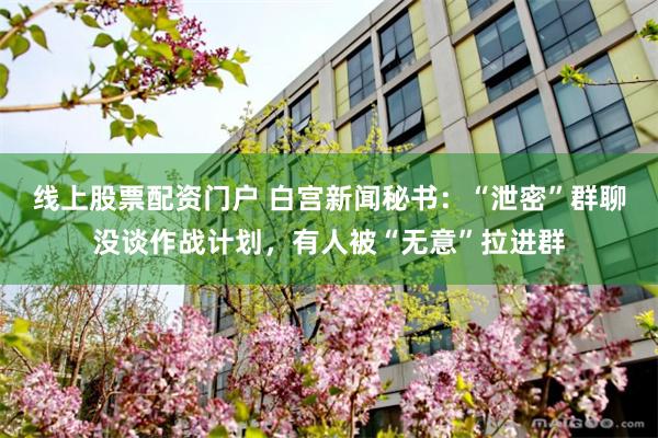 线上股票配资门户 白宫新闻秘书：“泄密”群聊没谈作战计划，有人被“无意”拉进群