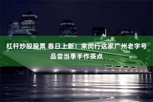 杠杆炒股股票 春日上新！来闵行这家广州老字号品尝当季手作茶点