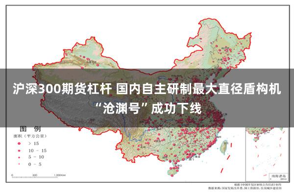 沪深300期货杠杆 国内自主研制最大直径盾构机“沧渊号”成功下线