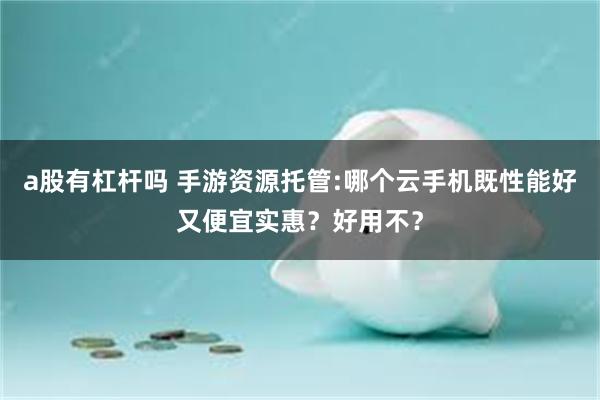 a股有杠杆吗 手游资源托管:哪个云手机既性能好又便宜实惠？好用不？