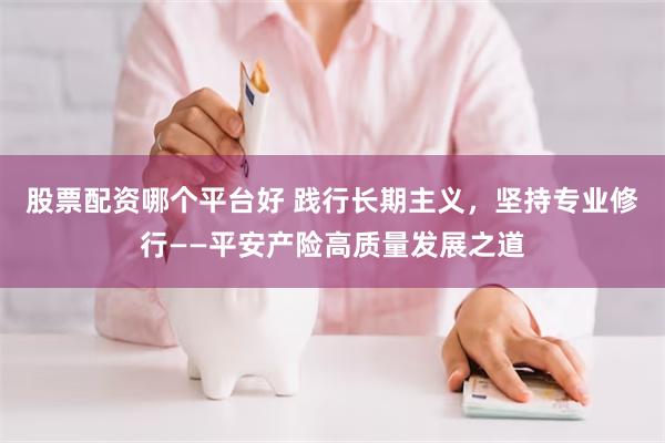 股票配资哪个平台好 践行长期主义，坚持专业修行——平安产险高质量发展之道