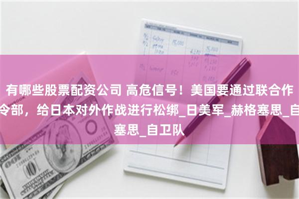 有哪些股票配资公司 高危信号！美国要通过联合作战司令部，给日本对外作战进行松绑_日美军_赫格塞思_自卫队