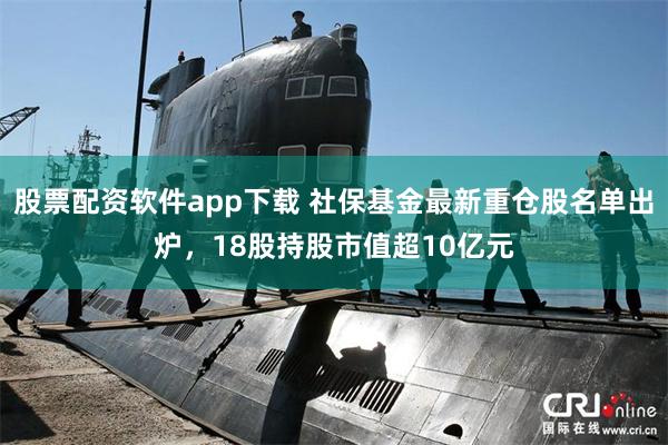 股票配资软件app下载 社保基金最新重仓股名单出炉，18股持股市值超10亿元