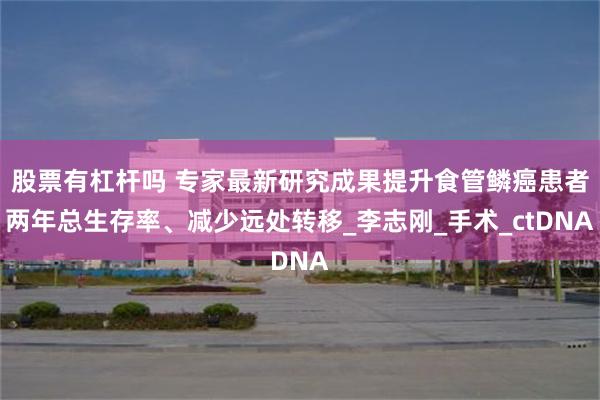 股票有杠杆吗 专家最新研究成果提升食管鳞癌患者两年总生存率、减少远处转移_李志刚_手术_ctDNA