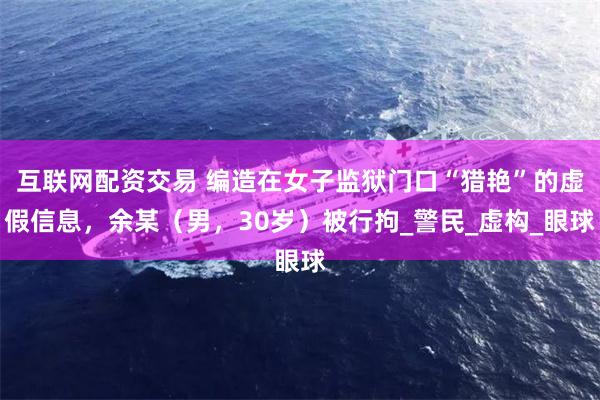 互联网配资交易 编造在女子监狱门口“猎艳”的虚假信息，余某（男，30岁）被行拘_警民_虚构_眼球