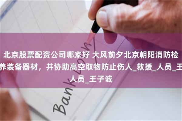 北京股票配资公司哪家好 大风前夕北京朝阳消防检查保养装备器材，并协助高空取物防止伤人_救援_人员_王子诚