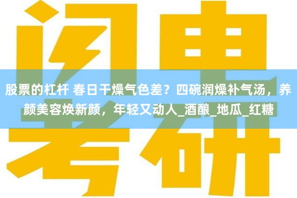 股票的杠杆 春日干燥气色差？四碗润燥补气汤，养颜美容焕新颜，年轻又动人_酒酿_地瓜_红糖