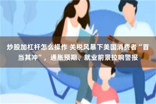 炒股加杠杆怎么操作 关税风暴下美国消费者“首当其冲”，通胀预期、就业前景拉响警报