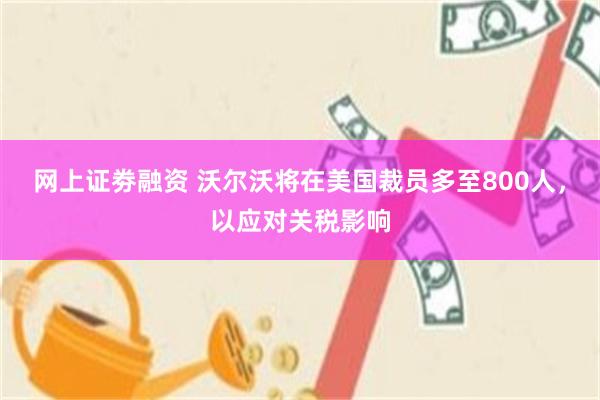 网上证劵融资 沃尔沃将在美国裁员多至800人，以应对关税影响