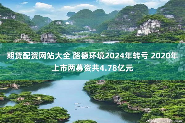 期货配资网站大全 路德环境2024年转亏 2020年上市两募资共4.78亿元