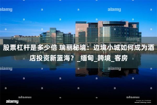 股票杠杆是多少倍 瑞丽秘境：边境小城如何成为酒店投资新蓝海？_缅甸_跨境_客房